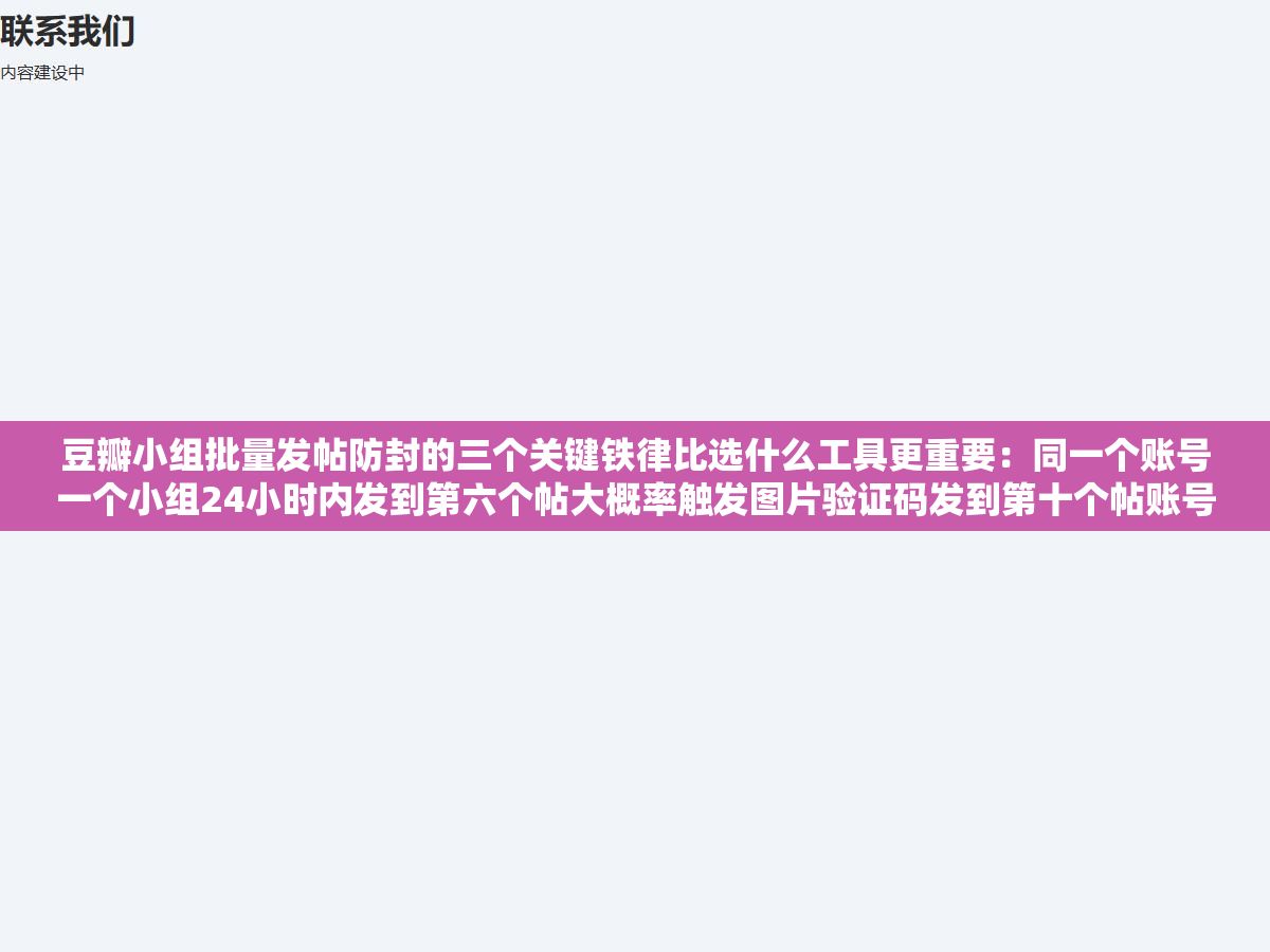 豆瓣小组批量发帖防封的三个关键铁律比选什么工具更重要:同一个账号一个小组24小时内发到第六个帖大概率触发图片验证码发到第十个帖账号直接被锁,超过三个账号在同一IP登录全部标记为可疑,重点在发帖节奏和存活技巧 2 - 豆瓣小组批量发帖防封的三个关键铁律比选什么工具更重要:同一个账号一个小组24小时内发到第六个帖大概率触发图片验证码发到第十个帖账号直接被锁,超过三个账号在同一IP登录全部标记为可疑,重点在发帖节奏和存活技巧 - UC建站系统
